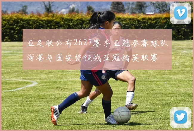 亚足联公布2627赛季亚冠参赛球队海港与国安将征战亚冠精英联赛