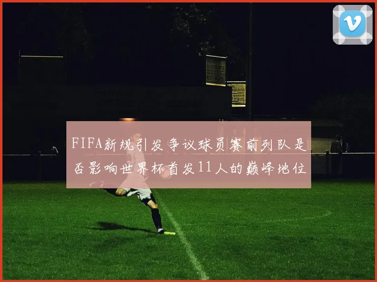 FIFA新规引发争议球员赛前列队是否影响世界杯首发11人的巅峰地位