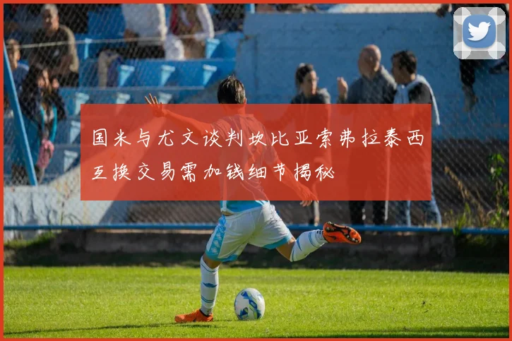 国米与尤文谈判坎比亚索弗拉泰西互换交易需加钱细节揭秘