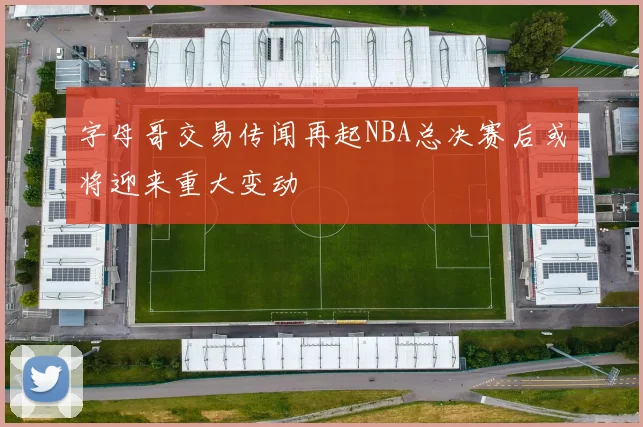 字母哥交易传闻再起NBA总决赛后或将迎来重大变动