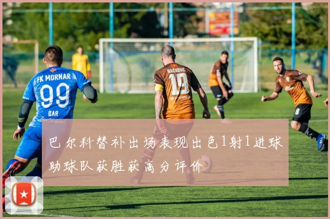 巴尔科替补出场表现出色1射1进球助球队获胜获高分评价