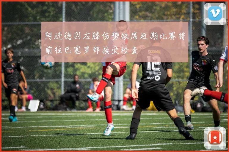 阿连德因右膝伤势缺席近期比赛将前往巴塞罗那接受检查