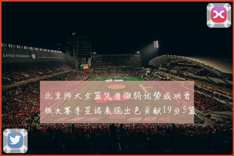 北京师大女篮凭借微弱优势成功晋级决赛李星诺表现出色贡献19分5篮板