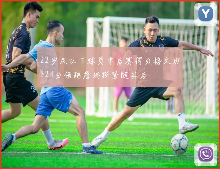 22岁及以下球员季后赛得分榜文班524分领跑詹姆斯紧随其后