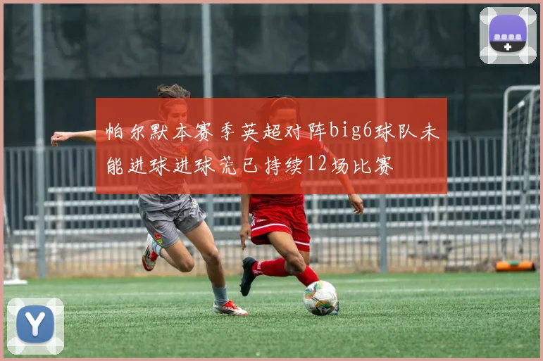 帕尔默本赛季英超对阵big6球队未能进球进球荒已持续12场比赛