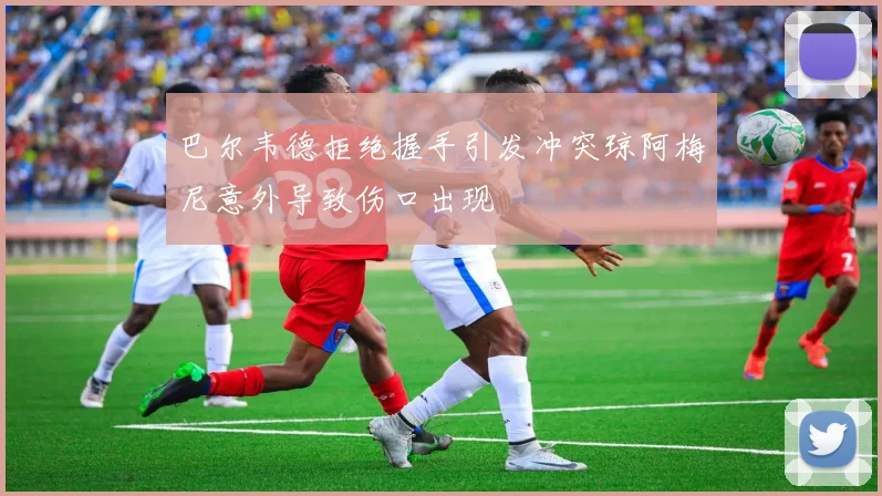 巴尔韦德拒绝握手引发冲突琼阿梅尼意外导致伤口出现