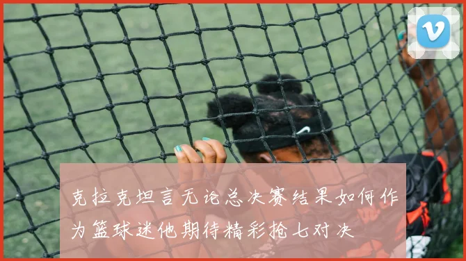 克拉克坦言无论总决赛结果如何作为篮球迷他期待精彩抢七对决
