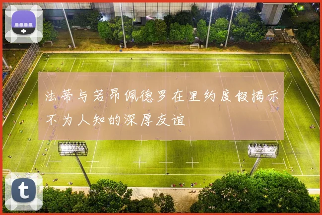 法蒂与若昂佩德罗在里约度假揭示不为人知的深厚友谊